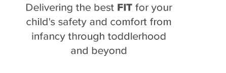 Delivering the best fit for your childs safety and comfort from infancy through toddlerhood and beyond